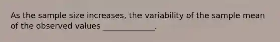 As the sample size increases, the variability of the sample mean of the observed values _____________.