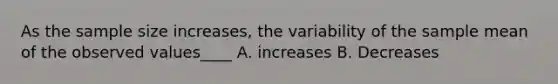 As the sample size increases, the variability of the sample mean of the observed values____ A. increases B. Decreases