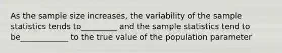 As the sample size increases, the variability of the sample statistics tends to_________ and the sample statistics tend to be____________ to the true value of the population parameter