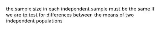 the sample size in each independent sample must be the same if we are to test for differences between the means of two independent populations