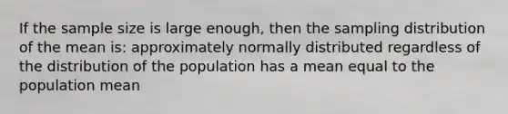 If the sample size is large enough, then the sampling distribution of the mean is: approximately normally distributed regardless of the distribution of the population has a mean equal to the population mean