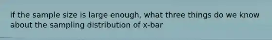 if the sample size is large enough, what three things do we know about the sampling distribution of x-bar