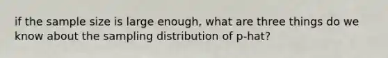 if the sample size is large enough, what are three things do we know about the sampling distribution of p-hat?