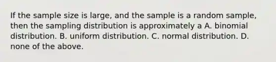 If the sample size is large, and the sample is a random sample, then the sampling distribution is approximately a A. binomial distribution. B. uniform distribution. C. normal distribution. D. none of the above.