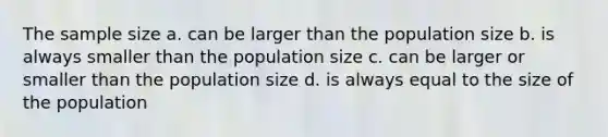 The sample size a. can be larger than the population size b. is always smaller than the population size c. can be larger or smaller than the population size d. is always equal to the size of the population