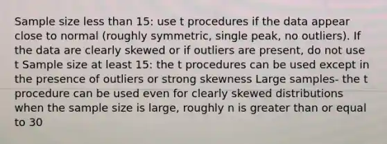 Sample size <a href='https://www.questionai.com/knowledge/k7BtlYpAMX-less-than' class='anchor-knowledge'>less than</a> 15: use t procedures if the data appear close to normal (roughly symmetric, single peak, no outliers). If the data are clearly skewed or if outliers are present, do not use t Sample size at least 15: the t procedures can be used except in the presence of outliers or strong skewness Large samples- the t procedure can be used even for clearly skewed distributions when the sample size is large, roughly n is <a href='https://www.questionai.com/knowledge/kNDE5ipeE2-greater-than-or-equal-to' class='anchor-knowledge'>greater than or equal to</a> 30