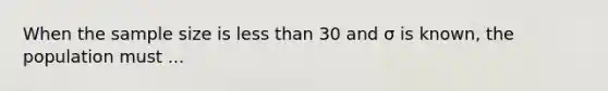 When the sample size is less than 30 and σ is known, the population must ...