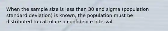 When the sample size is less than 30 and sigma (population standard deviation) is known, the population must be ____ distributed to calculate a confidence interval