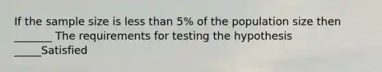 If the sample size is less than 5% of the population size then _______ The requirements for testing the hypothesis _____Satisfied