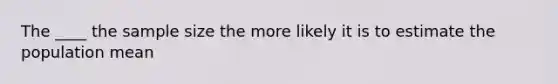 The ____ the sample size the more likely it is to estimate the population mean