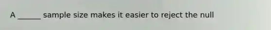 A ______ sample size makes it easier to reject the null