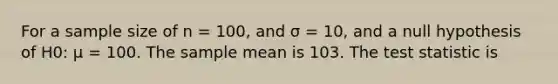 For a sample size of n = 100, and σ = 10, and a null hypothesis of H0: μ = 100. The sample mean is 103. The test statistic is