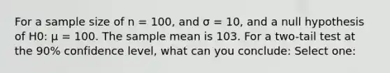 For a sample size of n = 100, and σ = 10, and a null hypothesis of H0: μ = 100. The sample mean is 103. For a two-tail test at the 90% confidence level, what can you conclude: Select one: