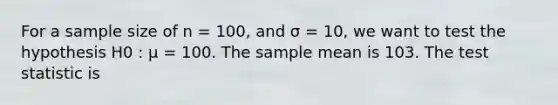 For a sample size of n = 100, and σ = 10, we want to test the hypothesis H0 : µ = 100. The sample mean is 103. The test statistic is