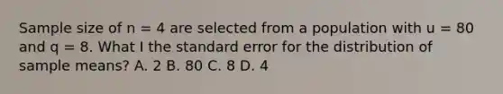 Sample size of n = 4 are selected from a population with u = 80 and q = 8. What I the standard error for the distribution of sample means? A. 2 B. 80 C. 8 D. 4