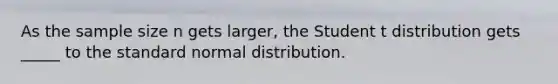 As the sample size n gets larger, the Student t distribution gets _____ to the standard normal distribution.