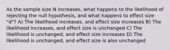 As the sample size N increases, what happens to the likelihood of rejecting the null hypothesis, and what happens to effect size "d"? A) The likelihood increases, and effect size increases B) The likelihood increases, and effect size is unchanged C) The likelihood is unchanged, and effect size increases D) The likelihood is unchanged, and effect size is also unchanged