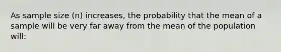 As sample size (n) increases, the probability that the mean of a sample will be very far away from the mean of the population will: