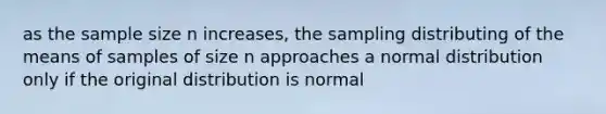 as the sample size n increases, the sampling distributing of the means of samples of size n approaches a normal distribution only if the original distribution is normal