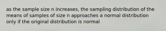 as the sample size n increases, the sampling distribution of the means of samples of size n approaches a normal distribution only if the original distribution is normal