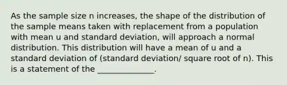 As the sample size n increases, the shape of the distribution of the sample means taken with replacement from a population with mean u and standard deviation, will approach a normal distribution. This distribution will have a mean of u and a standard deviation of (standard deviation/ square root of n). This is a statement of the ______________.