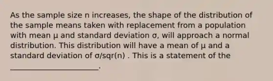 As the sample size n increases, the shape of the distribution of the sample means taken with replacement from a population with mean μ and standard deviation σ, will approach a normal distribution. This distribution will have a mean of μ and a standard deviation of σ/sqr(n) . This is a statement of the _______________________.