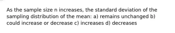 As the sample size n increases, the standard deviation of the sampling distribution of the mean: a) remains unchanged b) could increase or decrease c) increases d) decreases