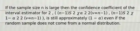 If the sample size n is large then the confidence coefficient of the interval estimator for 2 , ( (𝑛−1)𝑆 2 𝜒𝛼 2 2(𝑣=𝑛−1) , (𝑛−1)𝑆 2 𝜒 1− 𝛼 2 2 (𝑣=𝑛−1) ), is still approximately (1 − 𝛼) even if the random sample does not come from a normal distribution.