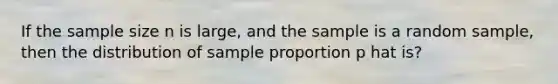 If the sample size n is large, and the sample is a random sample, then the distribution of sample proportion p hat is?