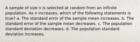 A sample of size n is selected at random from an infinite population. As n increases, which of the following statements is true? a. The standard error of the sample mean increases. b. The standard error of the sample mean decreases. c. The population standard deviation decreases. d. The population standard deviation increases.