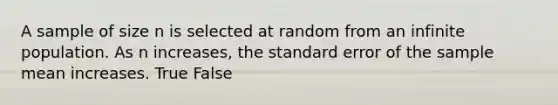 A sample of size n is selected at random from an infinite population. As n increases, the standard error of the sample mean increases. True False