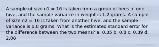 A sample of size n1 = 16 is taken from a group of bees in one hive, and the <a href='https://www.questionai.com/knowledge/kKPm4DaUPs-sample-variance' class='anchor-knowledge'>sample variance</a> in weight is 1.2 grams. A sample of size n2 = 16 is taken from another hive, and the sample variance is 0.8 grams. What is the estimated standard error for the difference between the two means? a. 0.35 b. 0.8 c. 0.89 d. 2.08