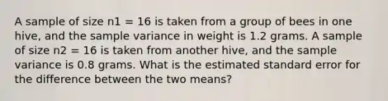 A sample of size n1 = 16 is taken from a group of bees in one hive, and the <a href='https://www.questionai.com/knowledge/kKPm4DaUPs-sample-variance' class='anchor-knowledge'>sample variance</a> in weight is 1.2 grams. A sample of size n2 = 16 is taken from another hive, and the sample variance is 0.8 grams. What is the estimated standard error for the difference between the two means?