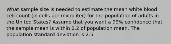 What sample size is needed to estimate the mean white blood cell count (in cells per microliter) for the population of adults in the United States? Assume that you want a 99% confidence that the sample mean is within 0.2 of population mean. The population standard deviation is 2.5