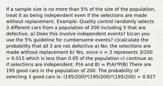 If a sample size is no more than 5% of the size of the population, treat it as being independent even if the selections are made without replacement. Example: Quality control randomly selects 3 different cars from a population of 200 including 5 that are defective. a) Does this involve independent events? b)can you use the 5% guideline for cumbersome events? c)calculate the probability that all 3 are not defective a) No; the selections are made without replacement b) Yes, since n = 3 represents 3/200 = 0.015 which is less than 0.05 of the population c) continue as if selections are independent. P(A and B) = P(A)*P(B) There are 195 good cars in the population of 200. The probability of selecting 3 good cars is: (195/200)*(195/200)*(195/200) = 0.927