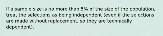 If a sample size is no <a href='https://www.questionai.com/knowledge/keWHlEPx42-more-than' class='anchor-knowledge'>more than</a> 5% of the size of the population, treat the selections as being independent (even if the selections are made without replacement, so they are technically dependent).