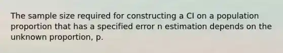 The sample size required for constructing a CI on a population proportion that has a specified error n estimation depends on the unknown proportion, p.