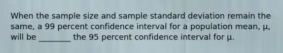 When the sample size and sample standard deviation remain the same, a 99 percent confidence interval for a population mean, μ, will be ________ the 95 percent confidence interval for μ.