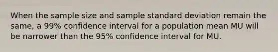 When the sample size and sample standard deviation remain the same, a 99% confidence interval for a population mean MU will be narrower than the 95% confidence interval for MU.