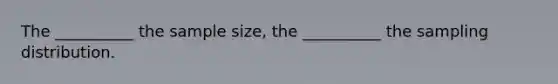 The __________ the sample size, the __________ the sampling distribution.