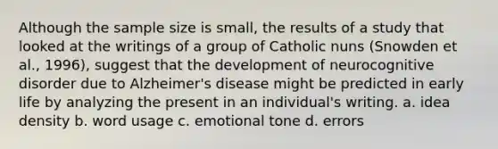 Although the sample size is small, the results of a study that looked at the writings of a group of Catholic nuns (Snowden et al., 1996), suggest that the development of neurocognitive disorder due to Alzheimer's disease might be predicted in early life by analyzing the present in an individual's writing.​ a. ​idea density ​b. word usage c. ​emotional tone ​d. errors