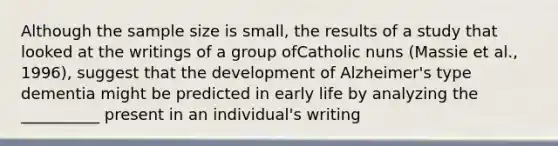 Although the sample size is small, the results of a study that looked at the writings of a group ofCatholic nuns (Massie et al., 1996), suggest that the development of Alzheimer's type dementia might be predicted in early life by analyzing the __________ present in an individual's writing