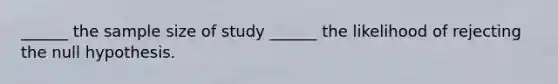 ______ the sample size of study ______ the likelihood of rejecting the null hypothesis.