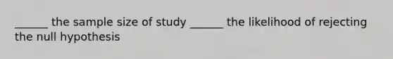 ______ the sample size of study ______ the likelihood of rejecting the null hypothesis