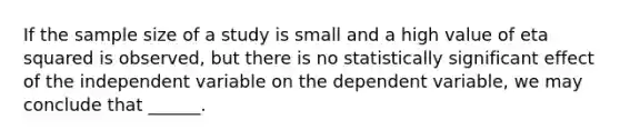 If the sample size of a study is small and a high value of eta squared is observed, but there is no statistically significant effect of the independent variable on the dependent variable, we may conclude that ______.