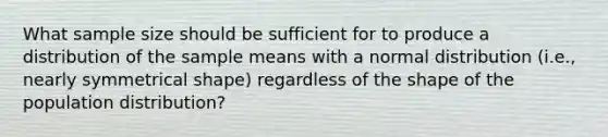 What sample size should be sufficient for to produce a distribution of the sample means with a normal distribution (i.e., nearly symmetrical shape) regardless of the shape of the population distribution?