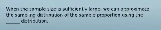 When the sample size is sufficiently large, we can approximate the sampling distribution of the sample proportion using the ______ distribution.