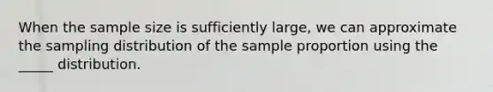 When the sample size is sufficiently large, we can approximate the sampling distribution of the sample proportion using the _____ distribution.