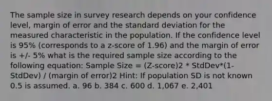 The sample size in survey research depends on your confidence level, margin of error and the standard deviation for the measured characteristic in the population. If the confidence level is 95% (corresponds to a z-score of 1.96) and the margin of error is +/- 5% what is the required sample size according to the following equation: Sample Size = (Z-score)2 * StdDev*(1-StdDev) / (margin of error)2 Hint: If population SD is not known 0.5 is assumed. a. 96 b. 384 c. 600 d. 1,067 e. 2,401