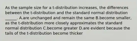 As the sample size for a t-distribution increases, the differences between the t-distribution and the standard normal distribution ______. A.are unchanged and remain the same B.become smaller, as the t-distribution more closely approximates the standard normal distribution C.become greater D.are evident because the tails of the t-distribution become thicker